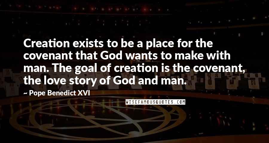 Pope Benedict XVI Quotes: Creation exists to be a place for the covenant that God wants to make with man. The goal of creation is the covenant, the love story of God and man.