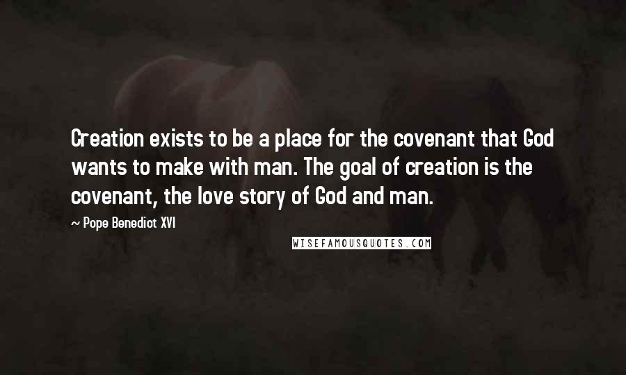 Pope Benedict XVI Quotes: Creation exists to be a place for the covenant that God wants to make with man. The goal of creation is the covenant, the love story of God and man.
