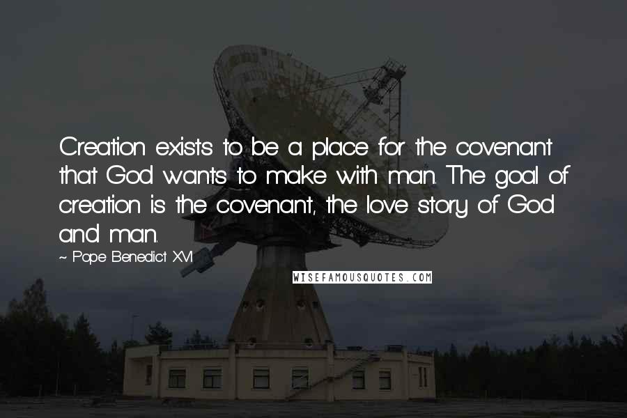 Pope Benedict XVI Quotes: Creation exists to be a place for the covenant that God wants to make with man. The goal of creation is the covenant, the love story of God and man.