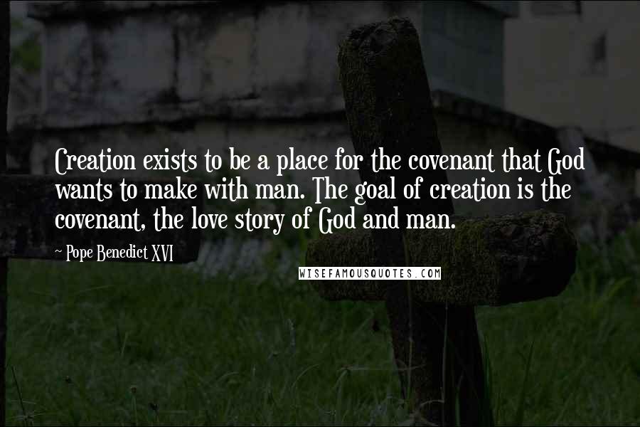 Pope Benedict XVI Quotes: Creation exists to be a place for the covenant that God wants to make with man. The goal of creation is the covenant, the love story of God and man.