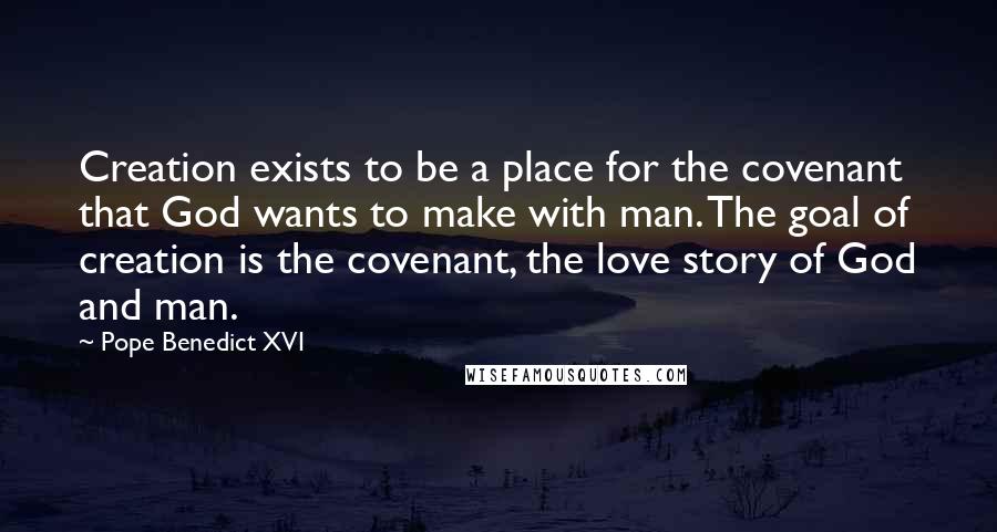 Pope Benedict XVI Quotes: Creation exists to be a place for the covenant that God wants to make with man. The goal of creation is the covenant, the love story of God and man.