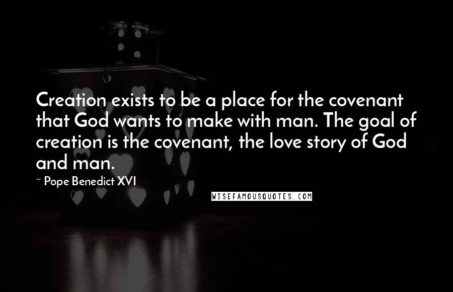 Pope Benedict XVI Quotes: Creation exists to be a place for the covenant that God wants to make with man. The goal of creation is the covenant, the love story of God and man.