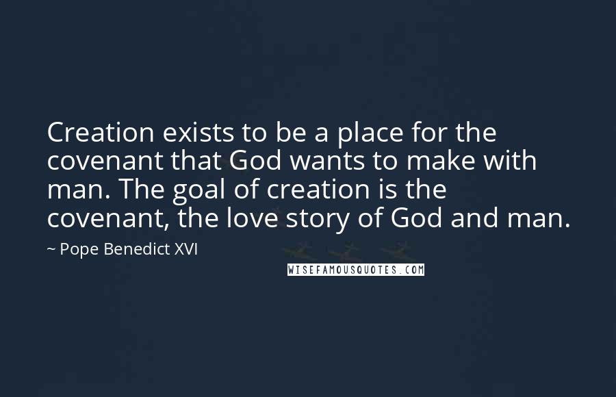 Pope Benedict XVI Quotes: Creation exists to be a place for the covenant that God wants to make with man. The goal of creation is the covenant, the love story of God and man.