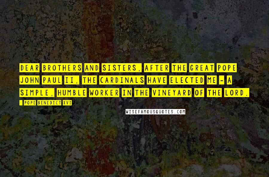 Pope Benedict XVI Quotes: Dear brothers and sisters, after the great Pope John Paul II, the cardinals have elected me - a simple, humble worker in the vineyard of the Lord.