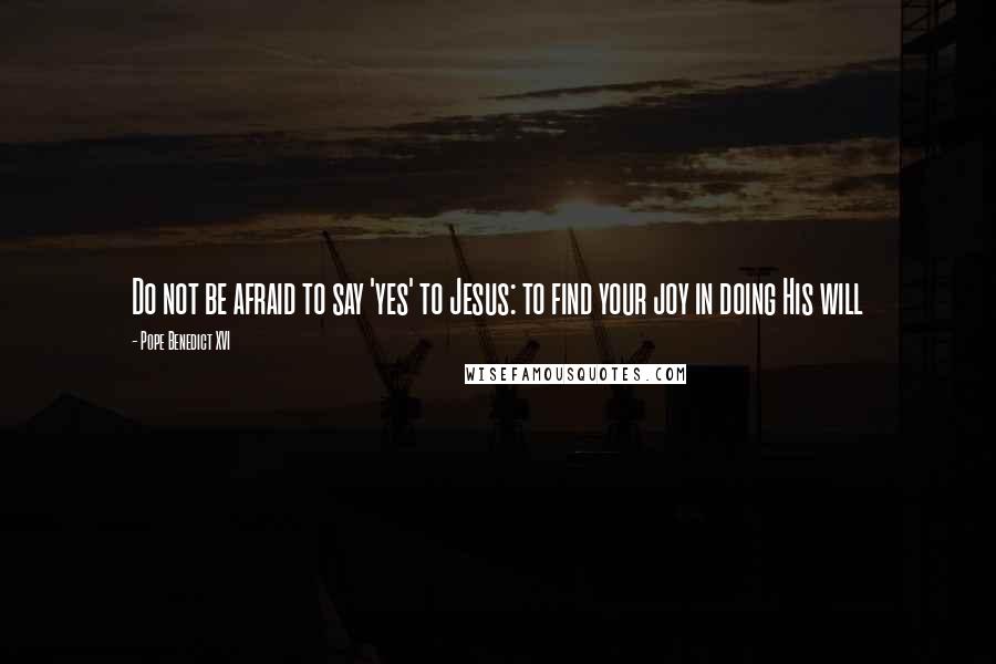 Pope Benedict XVI Quotes: Do not be afraid to say 'yes' to Jesus: to find your joy in doing His will