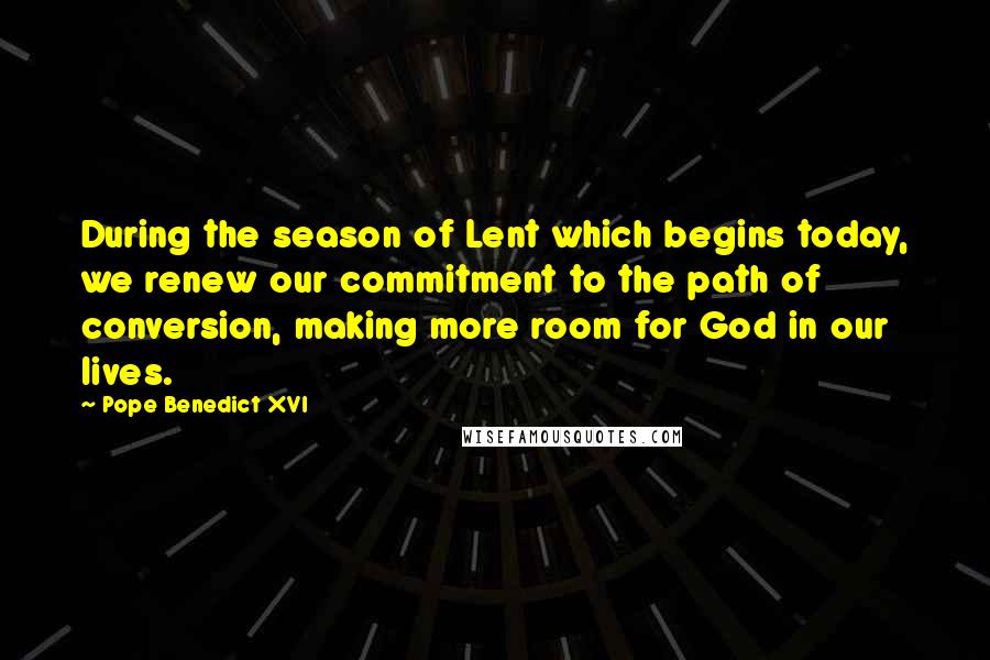 Pope Benedict XVI Quotes: During the season of Lent which begins today, we renew our commitment to the path of conversion, making more room for God in our lives.