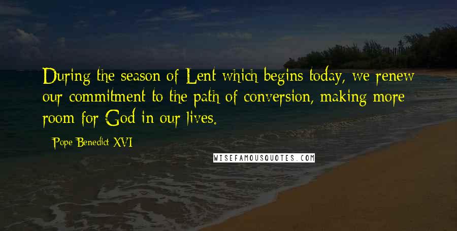 Pope Benedict XVI Quotes: During the season of Lent which begins today, we renew our commitment to the path of conversion, making more room for God in our lives.