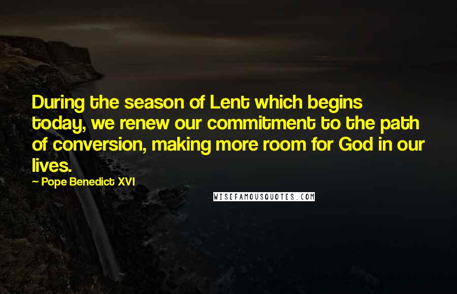 Pope Benedict XVI Quotes: During the season of Lent which begins today, we renew our commitment to the path of conversion, making more room for God in our lives.