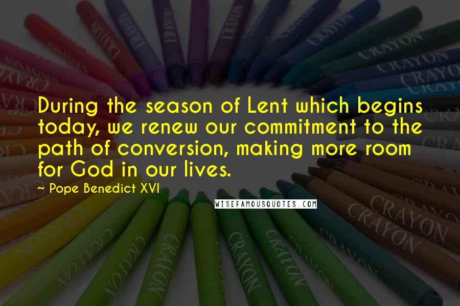 Pope Benedict XVI Quotes: During the season of Lent which begins today, we renew our commitment to the path of conversion, making more room for God in our lives.