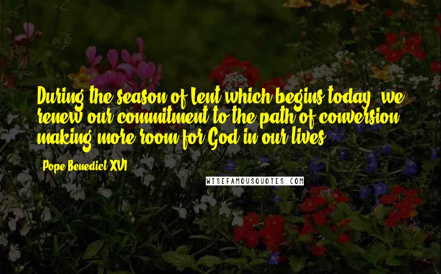 Pope Benedict XVI Quotes: During the season of Lent which begins today, we renew our commitment to the path of conversion, making more room for God in our lives.