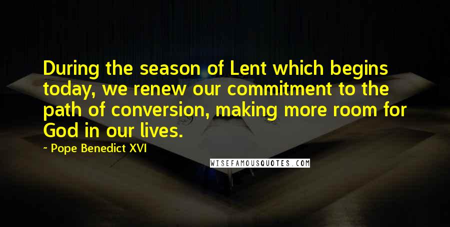 Pope Benedict XVI Quotes: During the season of Lent which begins today, we renew our commitment to the path of conversion, making more room for God in our lives.