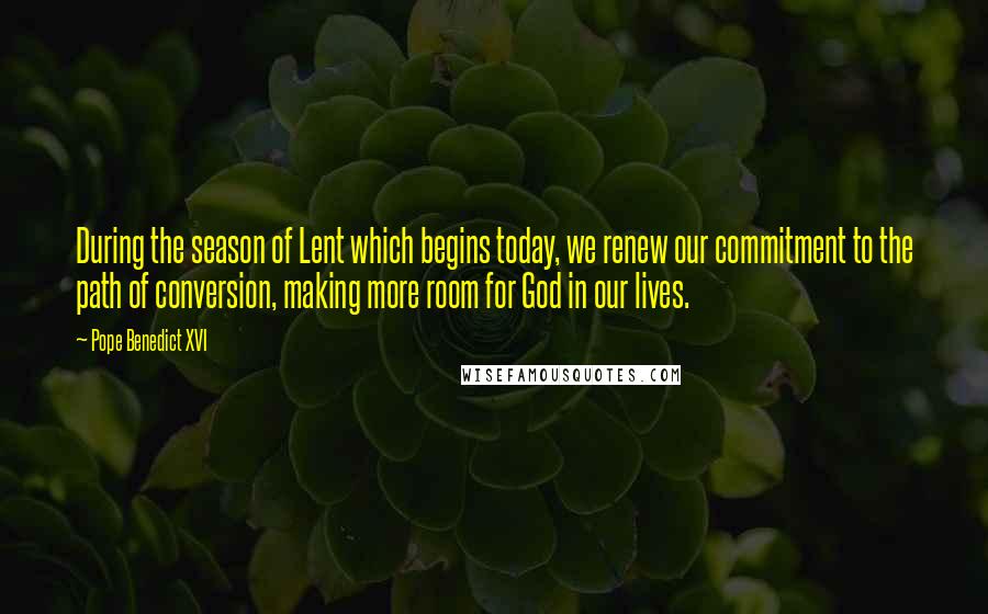 Pope Benedict XVI Quotes: During the season of Lent which begins today, we renew our commitment to the path of conversion, making more room for God in our lives.