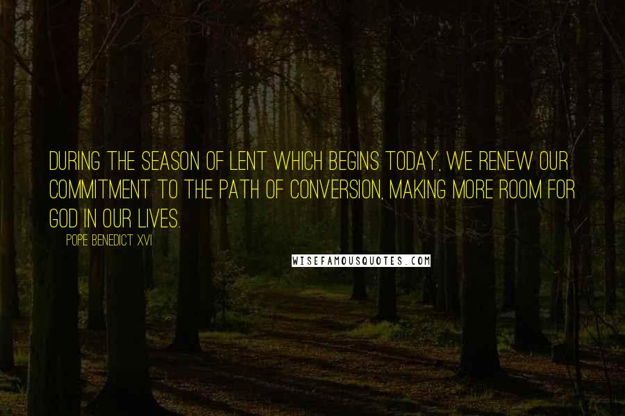 Pope Benedict XVI Quotes: During the season of Lent which begins today, we renew our commitment to the path of conversion, making more room for God in our lives.