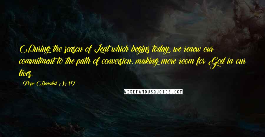 Pope Benedict XVI Quotes: During the season of Lent which begins today, we renew our commitment to the path of conversion, making more room for God in our lives.