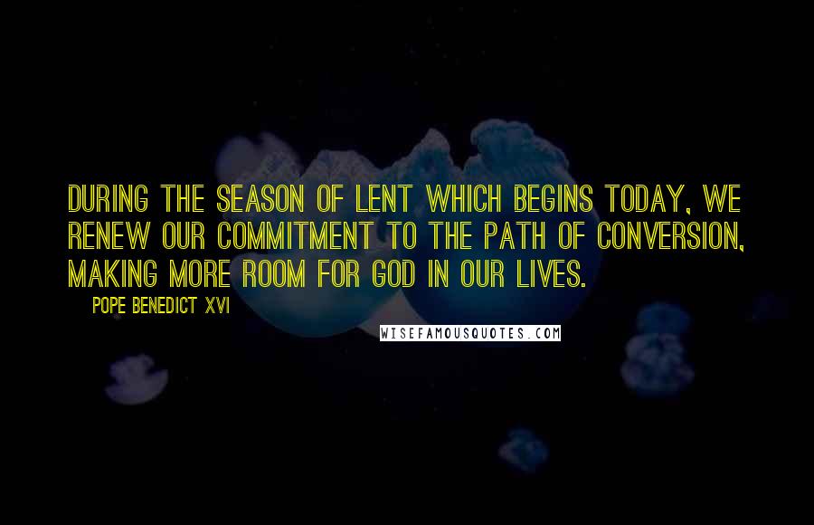 Pope Benedict XVI Quotes: During the season of Lent which begins today, we renew our commitment to the path of conversion, making more room for God in our lives.