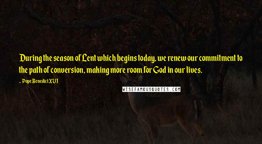 Pope Benedict XVI Quotes: During the season of Lent which begins today, we renew our commitment to the path of conversion, making more room for God in our lives.