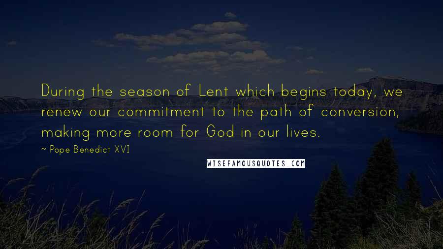 Pope Benedict XVI Quotes: During the season of Lent which begins today, we renew our commitment to the path of conversion, making more room for God in our lives.