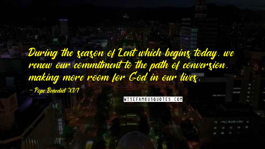 Pope Benedict XVI Quotes: During the season of Lent which begins today, we renew our commitment to the path of conversion, making more room for God in our lives.