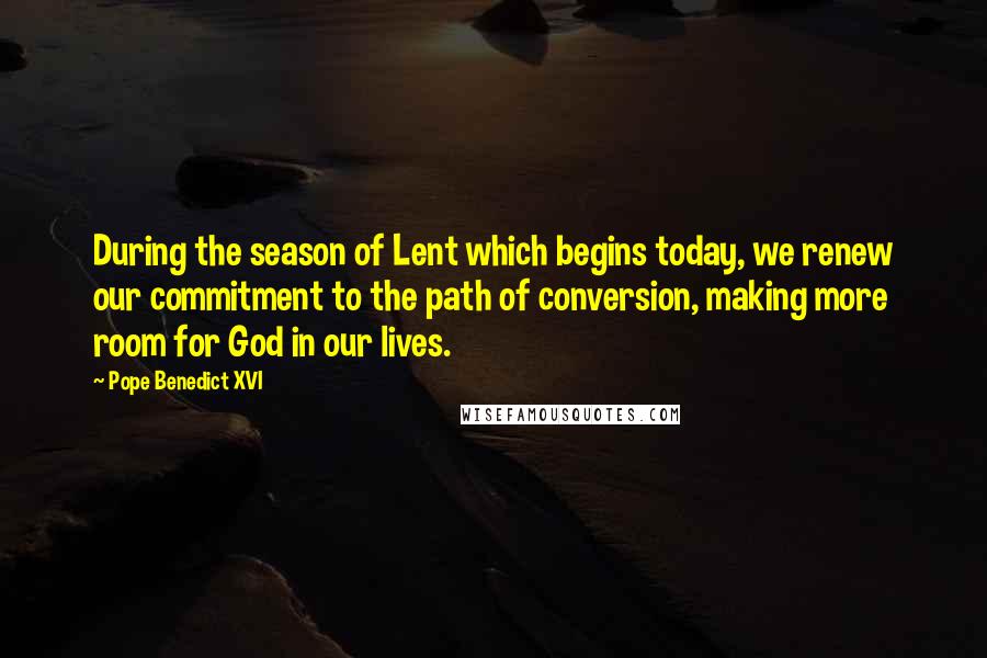 Pope Benedict XVI Quotes: During the season of Lent which begins today, we renew our commitment to the path of conversion, making more room for God in our lives.