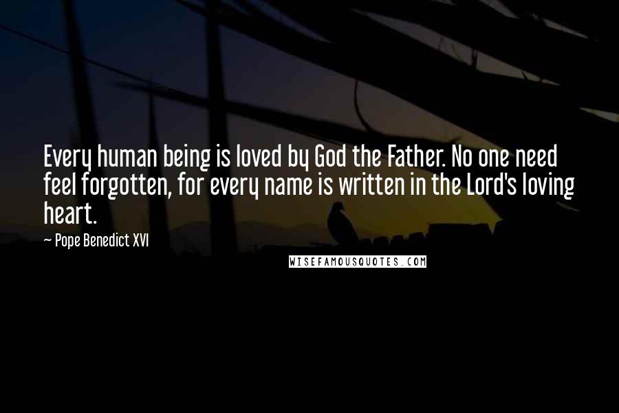 Pope Benedict XVI Quotes: Every human being is loved by God the Father. No one need feel forgotten, for every name is written in the Lord's loving heart.