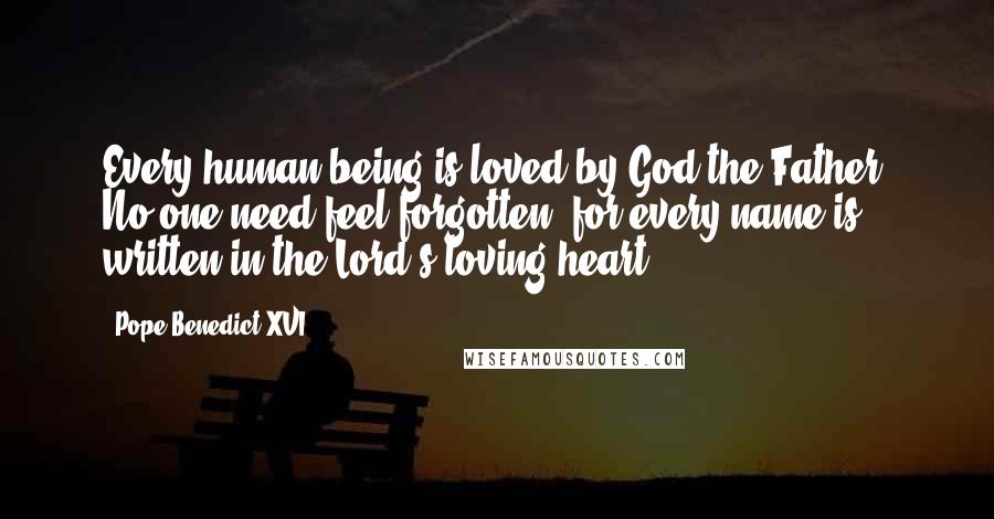 Pope Benedict XVI Quotes: Every human being is loved by God the Father. No one need feel forgotten, for every name is written in the Lord's loving heart.