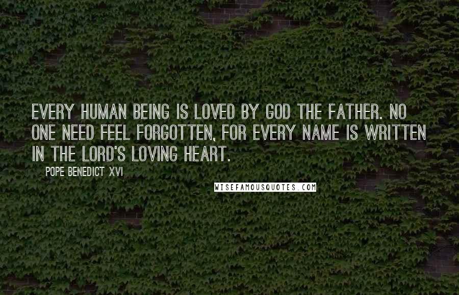 Pope Benedict XVI Quotes: Every human being is loved by God the Father. No one need feel forgotten, for every name is written in the Lord's loving heart.