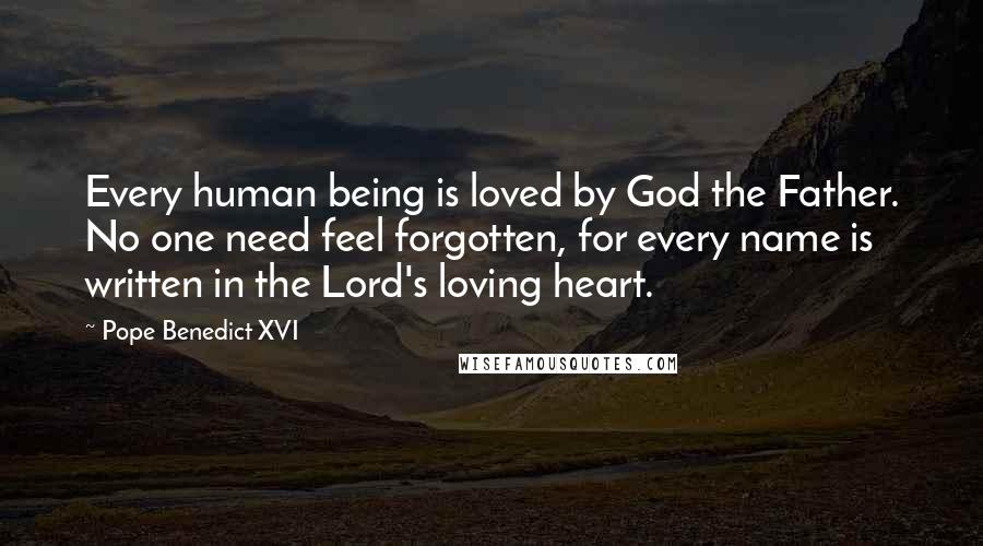 Pope Benedict XVI Quotes: Every human being is loved by God the Father. No one need feel forgotten, for every name is written in the Lord's loving heart.