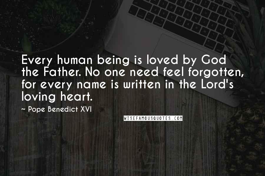 Pope Benedict XVI Quotes: Every human being is loved by God the Father. No one need feel forgotten, for every name is written in the Lord's loving heart.