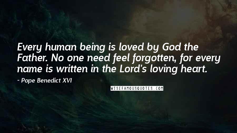 Pope Benedict XVI Quotes: Every human being is loved by God the Father. No one need feel forgotten, for every name is written in the Lord's loving heart.