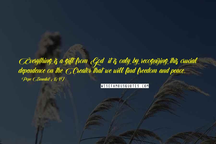 Pope Benedict XVI Quotes: Everything is a gift from God: it is only by recognizing this crucial dependence on the Creator that we will find freedom and peace.