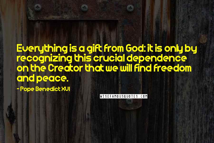 Pope Benedict XVI Quotes: Everything is a gift from God: it is only by recognizing this crucial dependence on the Creator that we will find freedom and peace.