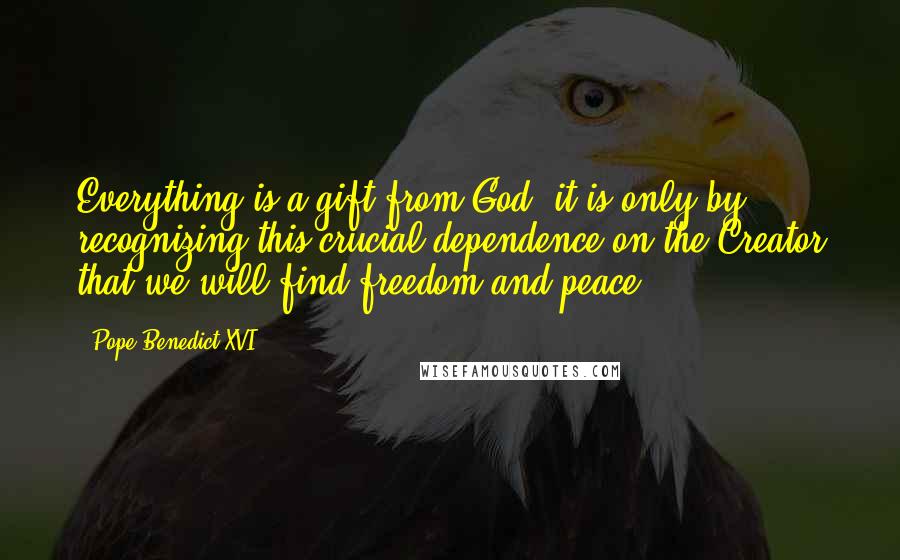 Pope Benedict XVI Quotes: Everything is a gift from God: it is only by recognizing this crucial dependence on the Creator that we will find freedom and peace.