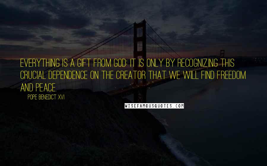 Pope Benedict XVI Quotes: Everything is a gift from God: it is only by recognizing this crucial dependence on the Creator that we will find freedom and peace.