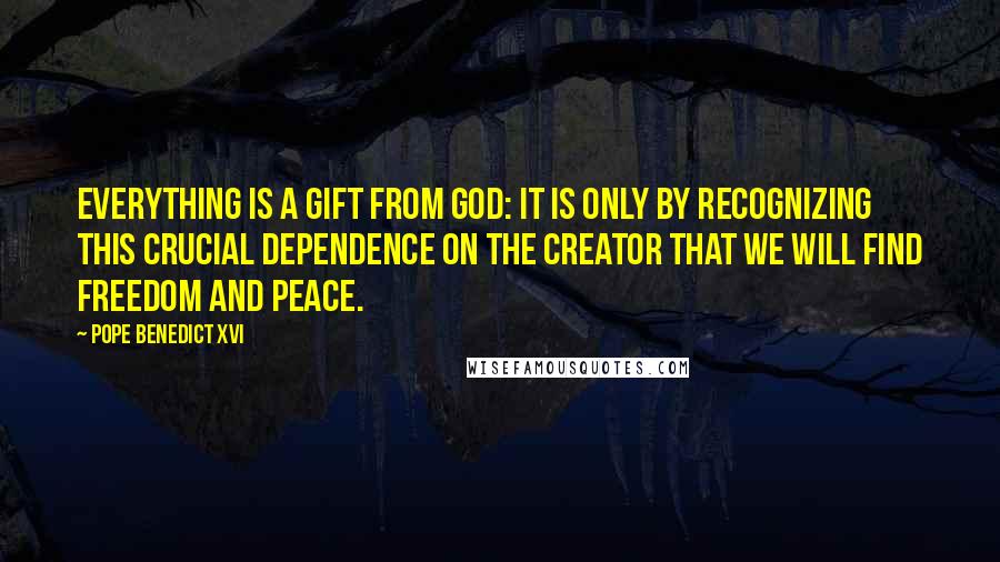 Pope Benedict XVI Quotes: Everything is a gift from God: it is only by recognizing this crucial dependence on the Creator that we will find freedom and peace.