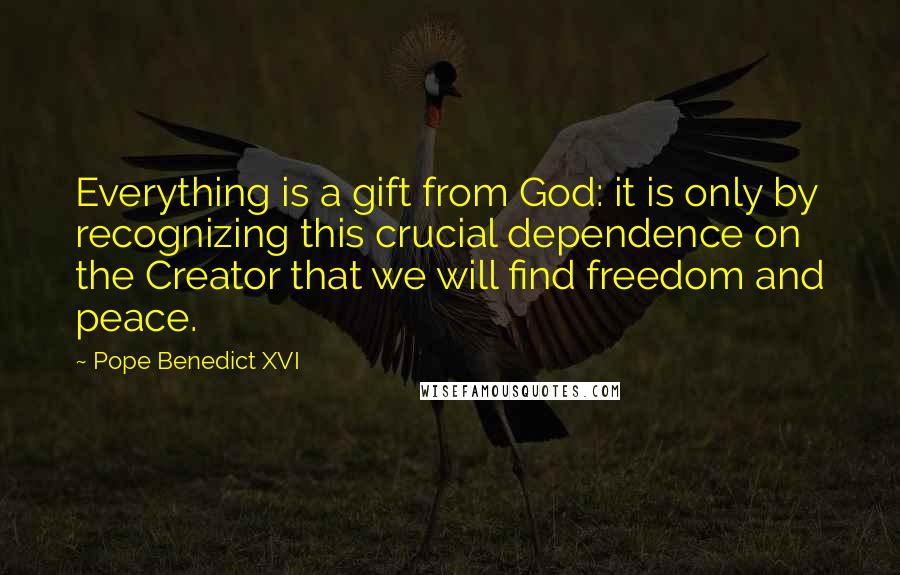 Pope Benedict XVI Quotes: Everything is a gift from God: it is only by recognizing this crucial dependence on the Creator that we will find freedom and peace.