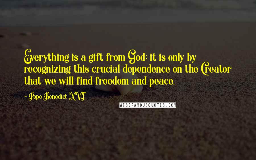 Pope Benedict XVI Quotes: Everything is a gift from God: it is only by recognizing this crucial dependence on the Creator that we will find freedom and peace.