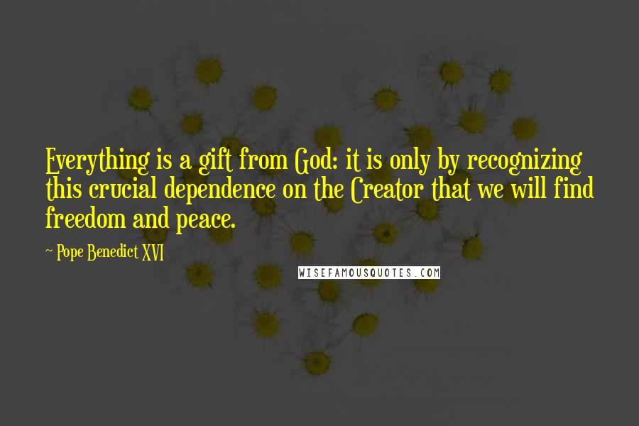 Pope Benedict XVI Quotes: Everything is a gift from God: it is only by recognizing this crucial dependence on the Creator that we will find freedom and peace.