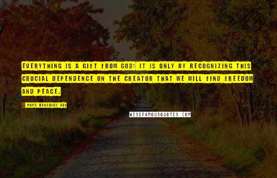 Pope Benedict XVI Quotes: Everything is a gift from God: it is only by recognizing this crucial dependence on the Creator that we will find freedom and peace.