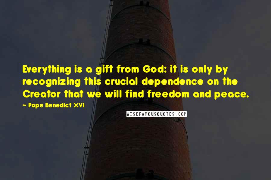 Pope Benedict XVI Quotes: Everything is a gift from God: it is only by recognizing this crucial dependence on the Creator that we will find freedom and peace.