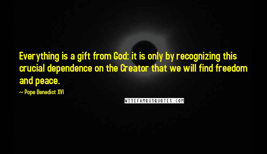 Pope Benedict XVI Quotes: Everything is a gift from God: it is only by recognizing this crucial dependence on the Creator that we will find freedom and peace.