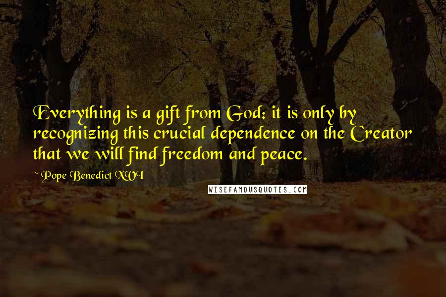 Pope Benedict XVI Quotes: Everything is a gift from God: it is only by recognizing this crucial dependence on the Creator that we will find freedom and peace.