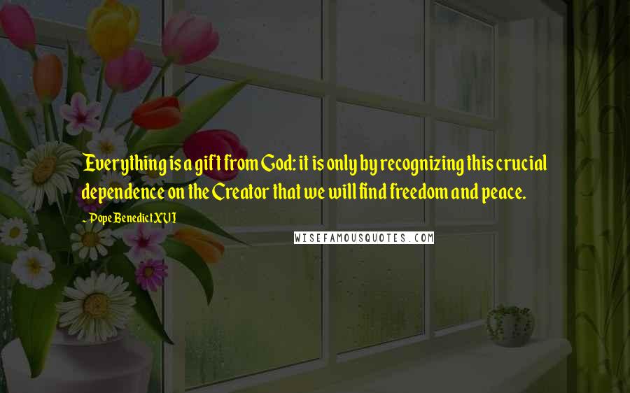 Pope Benedict XVI Quotes: Everything is a gift from God: it is only by recognizing this crucial dependence on the Creator that we will find freedom and peace.