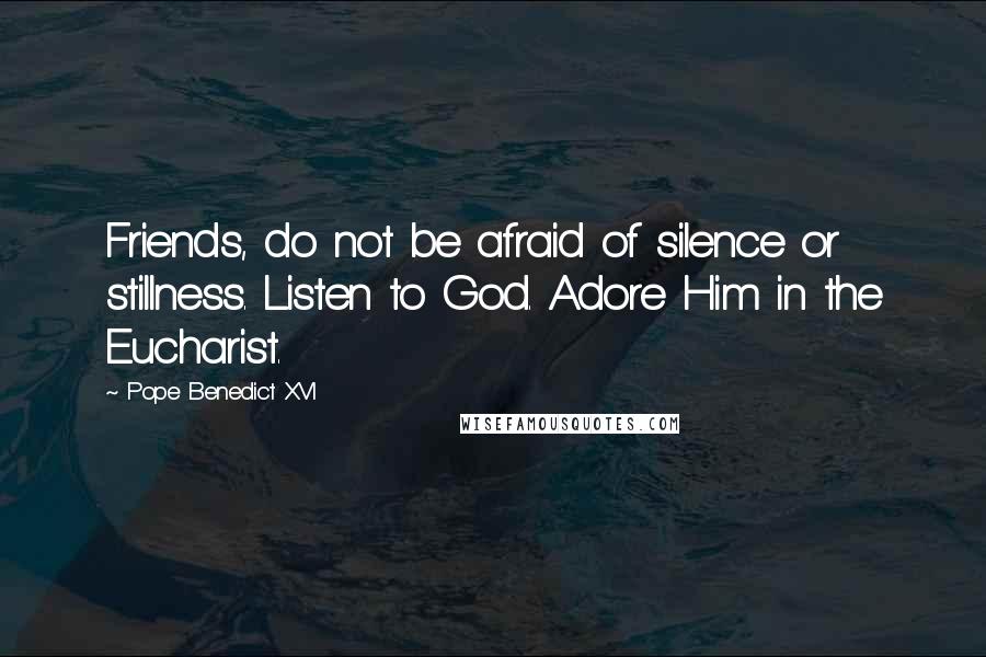 Pope Benedict XVI Quotes: Friends, do not be afraid of silence or stillness. Listen to God. Adore Him in the Eucharist.