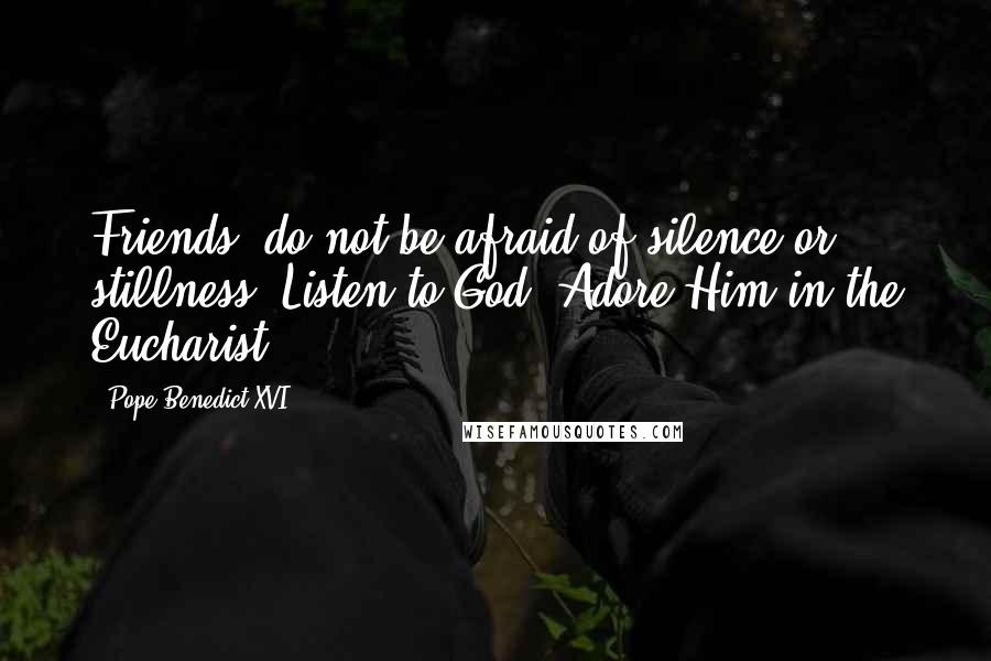 Pope Benedict XVI Quotes: Friends, do not be afraid of silence or stillness. Listen to God. Adore Him in the Eucharist.