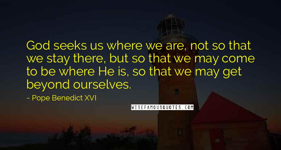 Pope Benedict XVI Quotes: God seeks us where we are, not so that we stay there, but so that we may come to be where He is, so that we may get beyond ourselves.