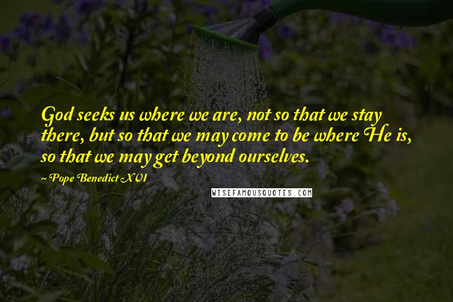 Pope Benedict XVI Quotes: God seeks us where we are, not so that we stay there, but so that we may come to be where He is, so that we may get beyond ourselves.