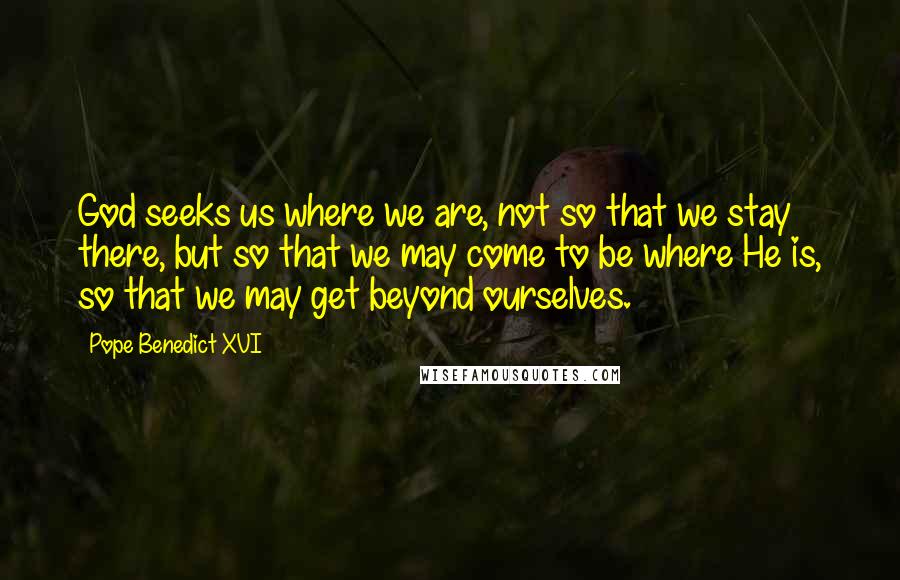 Pope Benedict XVI Quotes: God seeks us where we are, not so that we stay there, but so that we may come to be where He is, so that we may get beyond ourselves.