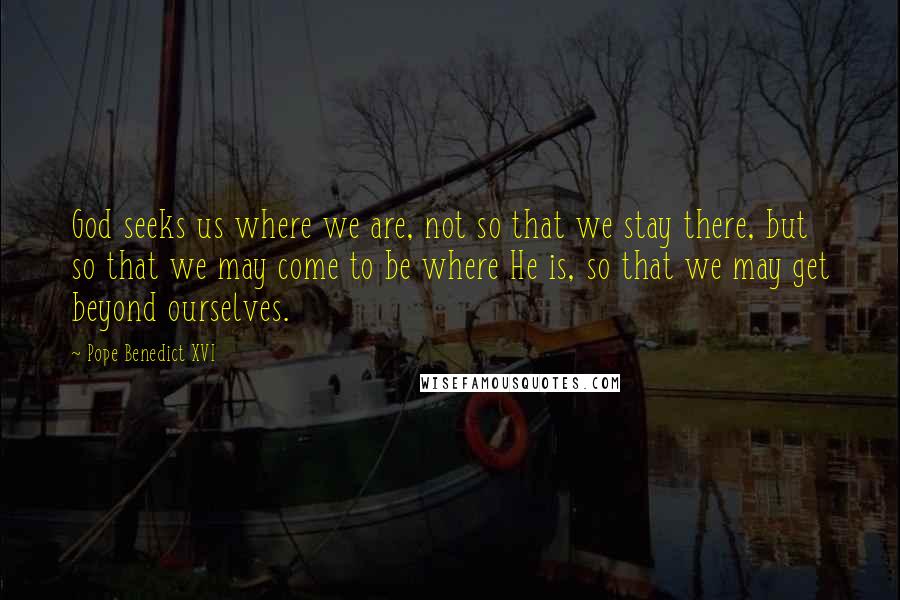 Pope Benedict XVI Quotes: God seeks us where we are, not so that we stay there, but so that we may come to be where He is, so that we may get beyond ourselves.