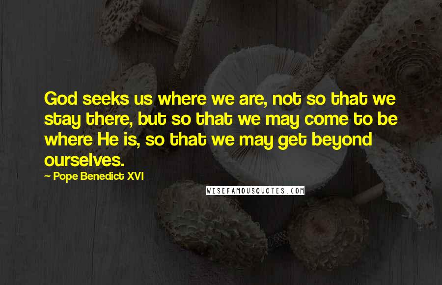 Pope Benedict XVI Quotes: God seeks us where we are, not so that we stay there, but so that we may come to be where He is, so that we may get beyond ourselves.