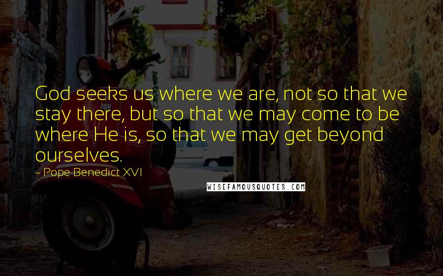 Pope Benedict XVI Quotes: God seeks us where we are, not so that we stay there, but so that we may come to be where He is, so that we may get beyond ourselves.